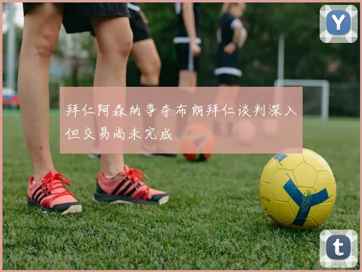 拜仁阿森纳争夺布朗拜仁谈判深入但交易尚未完成