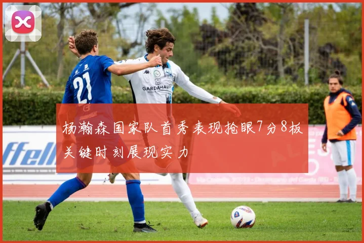 杨瀚森国家队首秀表现抢眼7分8板关键时刻展现实力