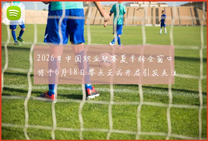 2026年中国职业联赛夏季转会窗口将于6月18日零点正式开启引发关注