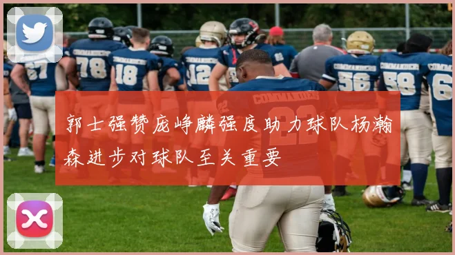 郭士强赞庞峥麟强度助力球队杨瀚森进步对球队至关重要
