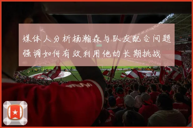 媒体人分析杨瀚森与队友配合问题强调如何有效利用他的长期挑战