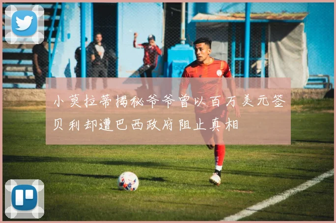 小莫拉蒂揭秘爷爷曾以百万美元签贝利却遭巴西政府阻止真相