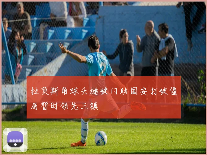 拉莫斯角球头槌破门助国安打破僵局暂时领先三镇