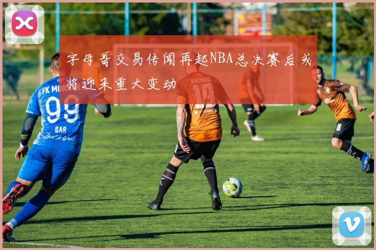 字母哥交易传闻再起NBA总决赛后或将迎来重大变动