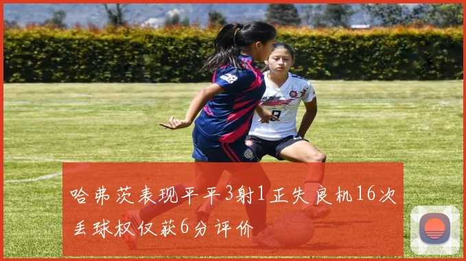 哈弗茨表现平平3射1正失良机16次丢球权仅获6分评价