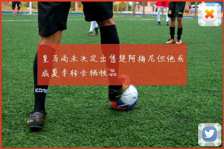 皇马尚未决定出售楚阿梅尼但他或成夏季转会牺牲品