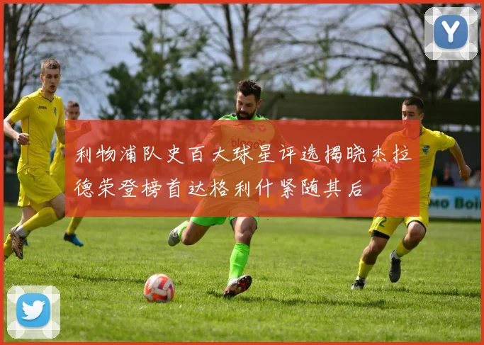 利物浦队史百大球星评选揭晓杰拉德荣登榜首达格利什紧随其后