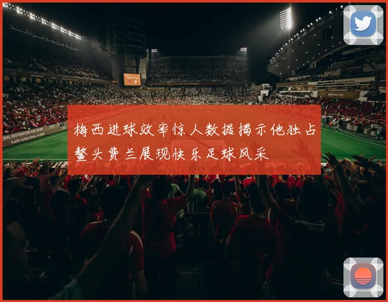 梅西进球效率惊人数据揭示他独占鳌头费兰展现快乐足球风采
