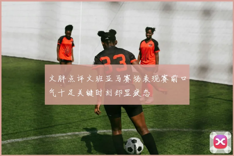 文胖点评文班亚马赛场表现赛前口气十足关键时刻却显疲态