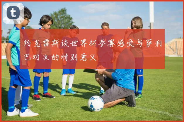 约克雷斯谈世界杯参赛感受与萨利巴对决的特别意义