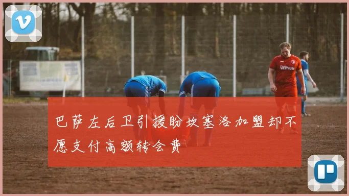 巴萨左后卫引援盼坎塞洛加盟却不愿支付高额转会费