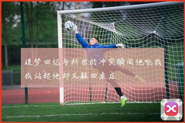 追梦回忆与科尔的冲突瞬间他吼我我站起他却又躲回桌后