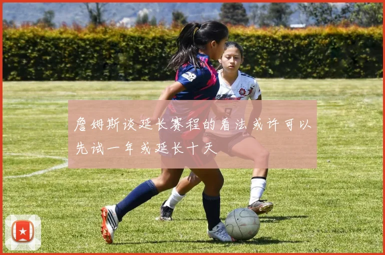 詹姆斯谈延长赛程的看法或许可以先试一年或延长十天