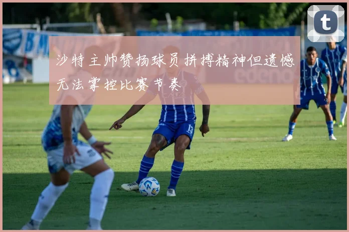 沙特主帅赞扬球员拼搏精神但遗憾无法掌控比赛节奏
